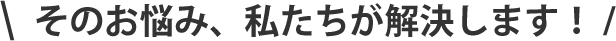 そのお悩み、私たちが解決します！